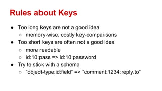 Rules about Keys
● Too long keys are not a good idea
○ memory-wise, costly key-comparisons
● Too short keys are often not a good idea
○ more readable
○ id:10:pass => id:10:password
● Try to stick with a schema
○ “object-type:id:field” => “comment:1234:reply.to”
 