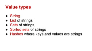 Value types
● String
● List of strings
● Sets of strings
● Sorted sets of strings
● Hashes where keys and values are strings
 