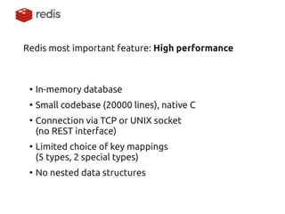 Redis most important feature: High performance 
●In-memory database 
●Small codebase (20000 lines), native C 
●Connection via TCP or UNIX socket (no REST interface) 
●Limited choice of key mappings (5 types, 2 special types) 
●No nested data structures  