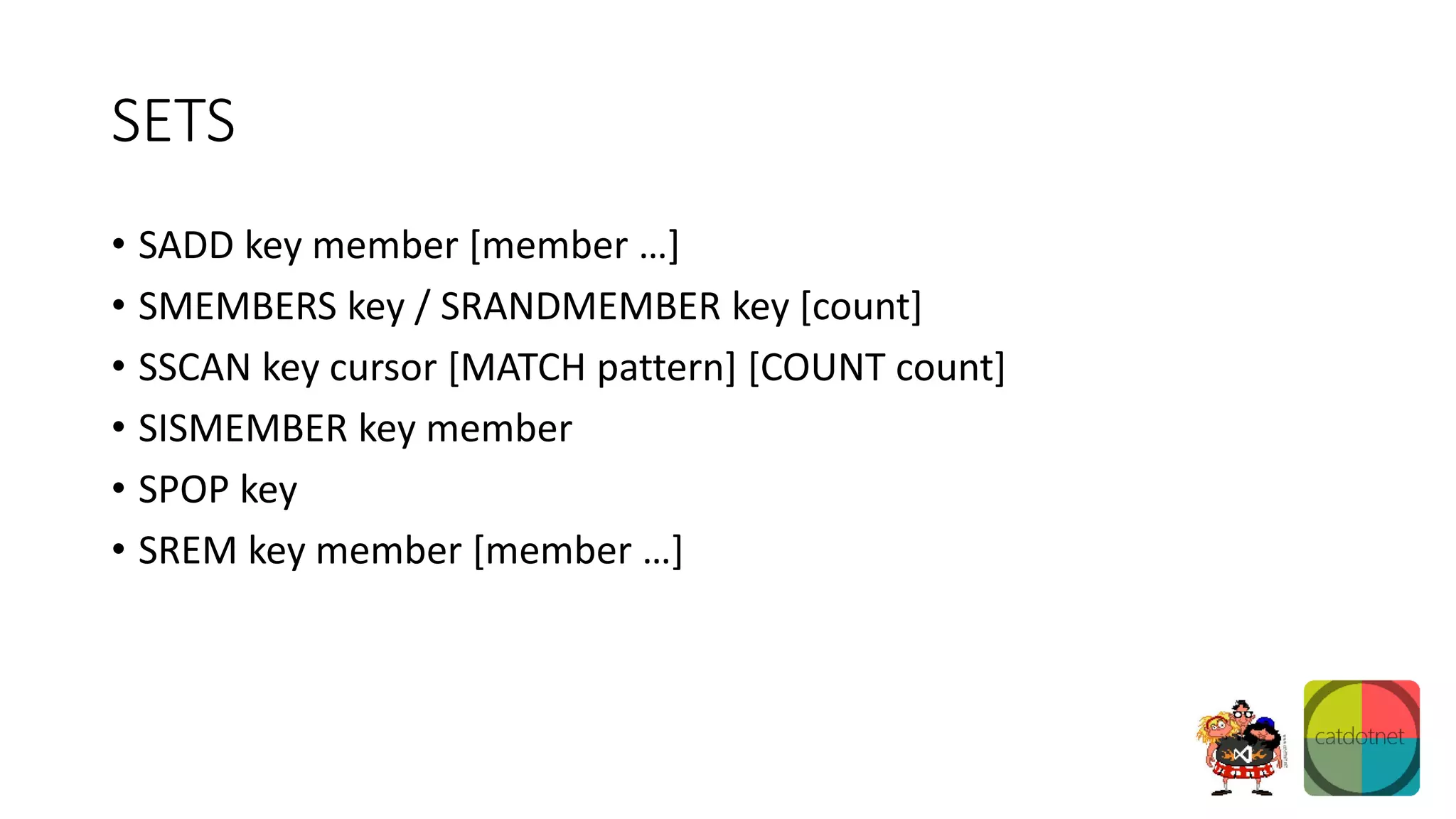 SETS
• SADD key member [member …]
• SMEMBERS key / SRANDMEMBER key [count]
• SSCAN key cursor [MATCH pattern] [COUNT count]
• SISMEMBER key member
• SPOP key
• SREM key member [member …]
 