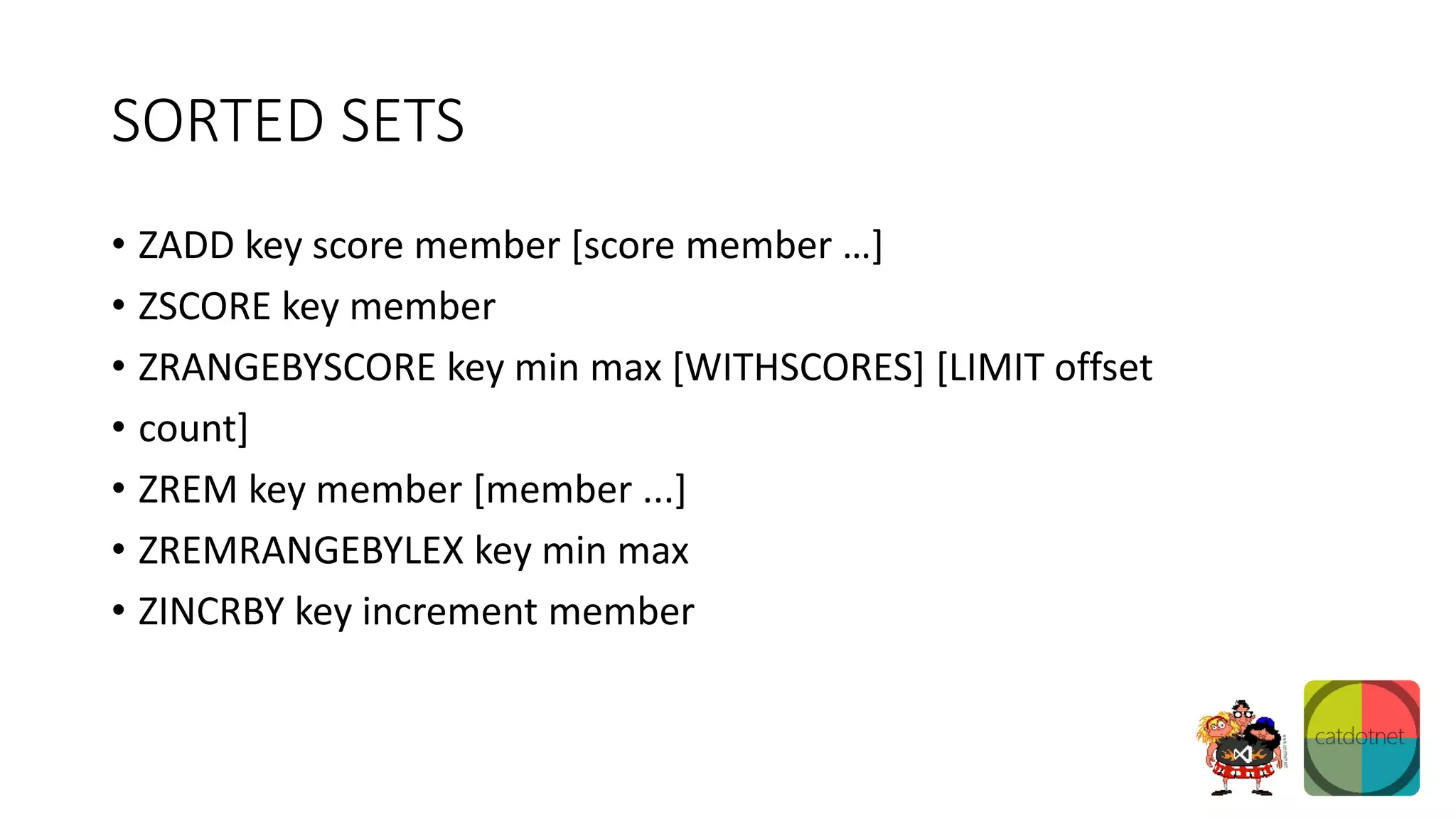 SORTED SETS
• ZADD key score member [score member …]
• ZSCORE key member
• ZRANGEBYSCORE key min max [WITHSCORES] [LIMIT offset
• count]
• ZREM key member [member ...]
• ZREMRANGEBYLEX key min max
• ZINCRBY key increment member
 