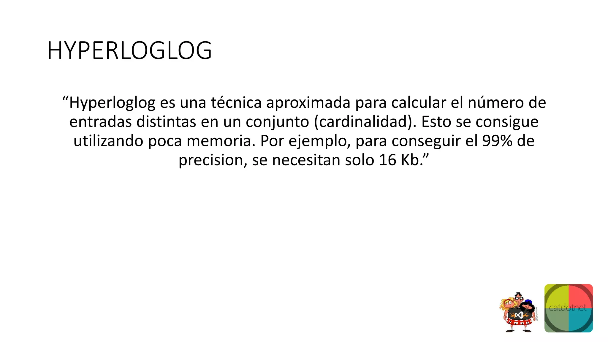 HYPERLOGLOG
“Hyperloglog es una técnica aproximada para calcular el número de
entradas distintas en un conjunto (cardinalidad). Esto se consigue
utilizando poca memoria. Por ejemplo, para conseguir el 99% de
precision, se necesitan solo 16 Kb.”
 