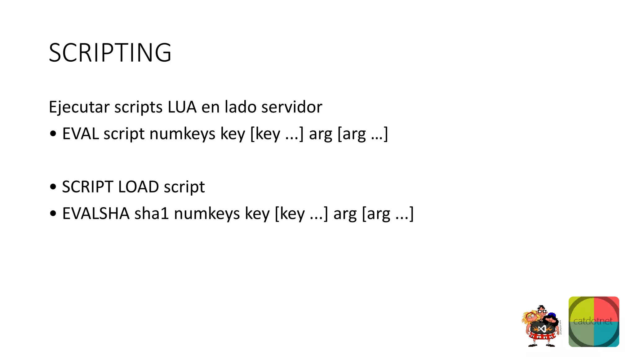SCRIPTING
Ejecutar scripts LUA en lado servidor
• EVAL script numkeys key [key ...] arg [arg …]
• SCRIPT LOAD script
• EVALSHA sha1 numkeys key [key ...] arg [arg ...]
 