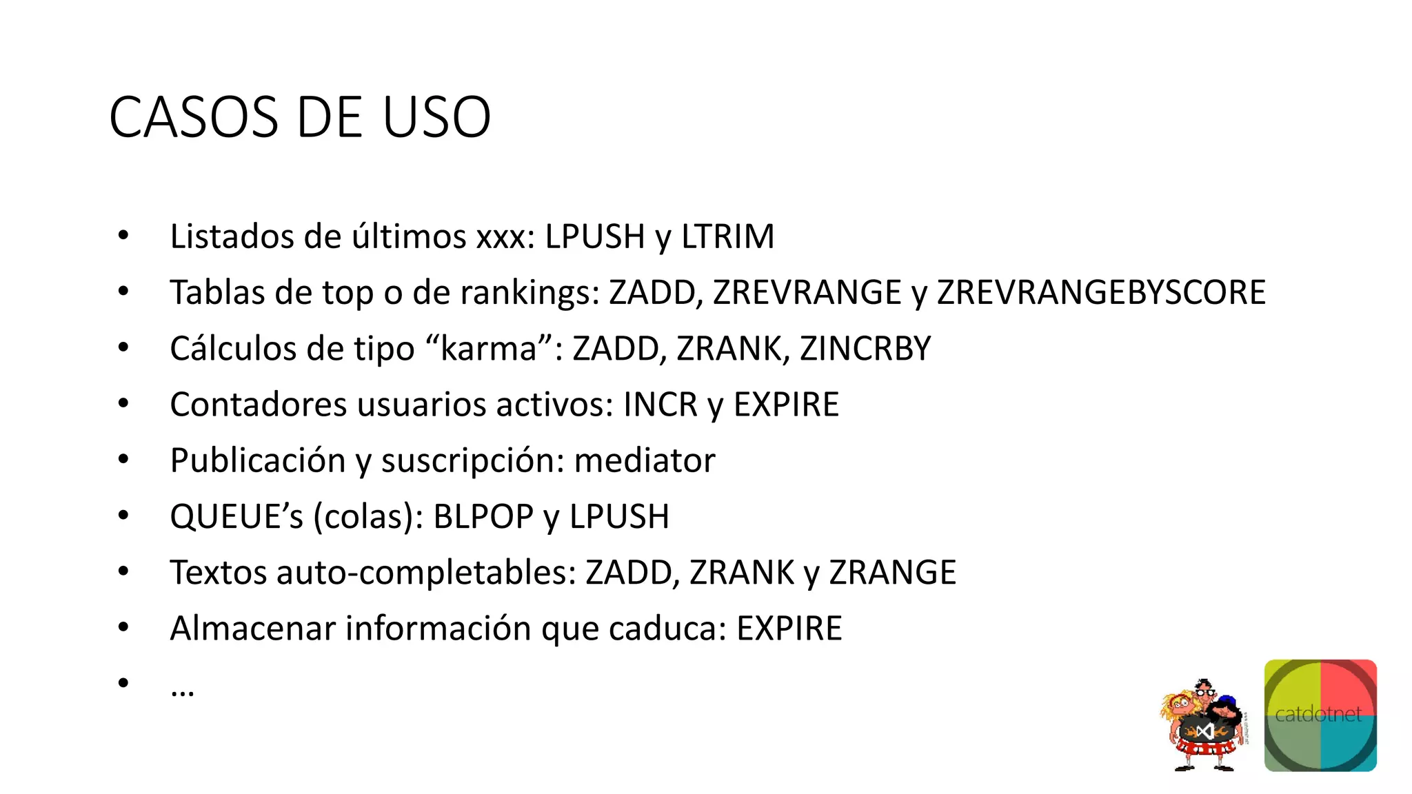 CASOS DE USO
• Listados de últimos xxx: LPUSH y LTRIM
• Tablas de top o de rankings: ZADD, ZREVRANGE y ZREVRANGEBYSCORE
• Cálculos de tipo “karma”: ZADD, ZRANK, ZINCRBY
• Contadores usuarios activos: INCR y EXPIRE
• Publicación y suscripción: mediator
• QUEUE’s (colas): BLPOP y LPUSH
• Textos auto-completables: ZADD, ZRANK y ZRANGE
• Almacenar información que caduca: EXPIRE
• …
 