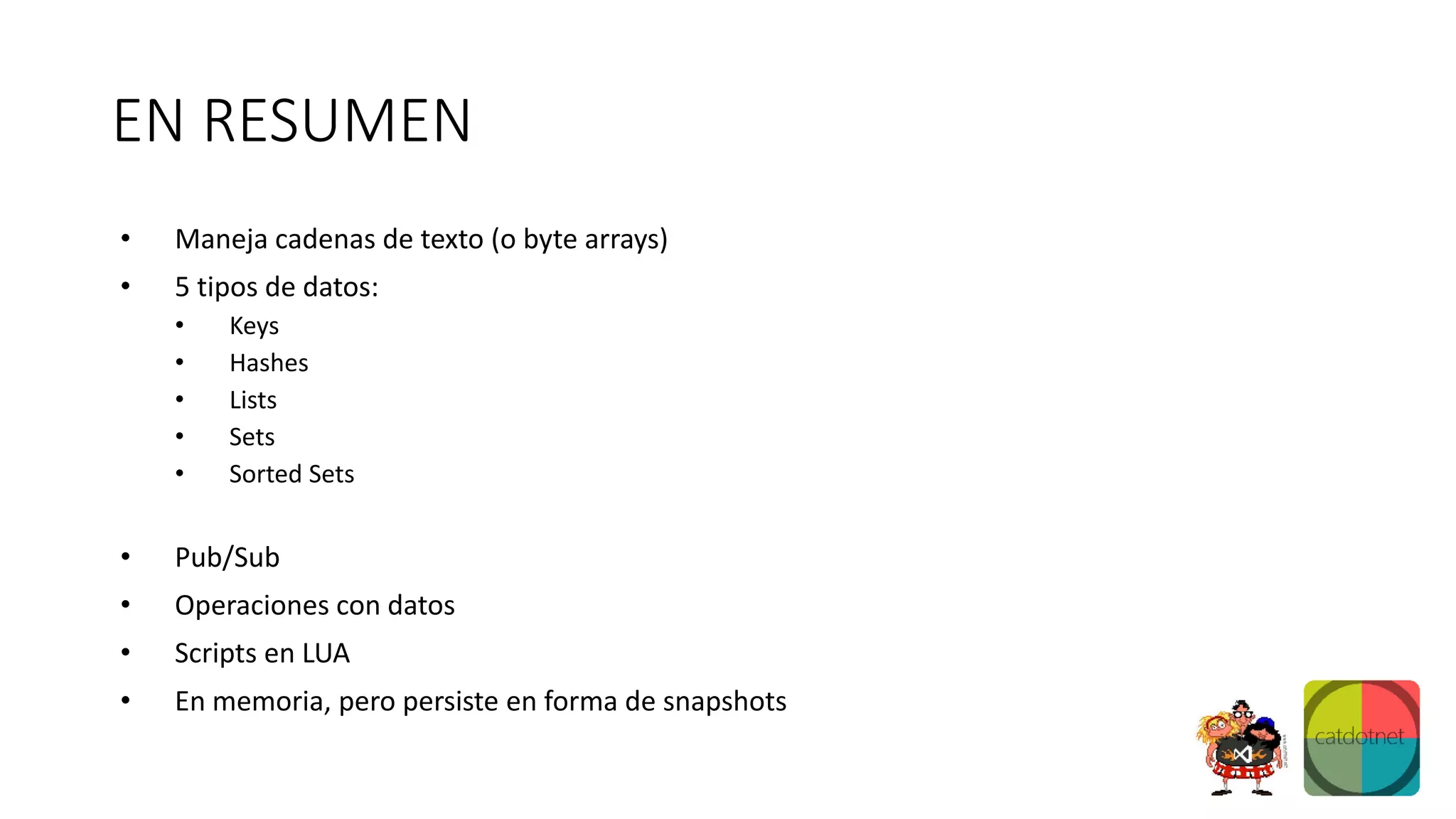 EN RESUMEN
• Maneja cadenas de texto (o byte arrays)
• 5 tipos de datos:
• Keys
• Hashes
• Lists
• Sets
• Sorted Sets
• Pub/Sub
• Operaciones con datos
• Scripts en LUA
• En memoria, pero persiste en forma de snapshots
 