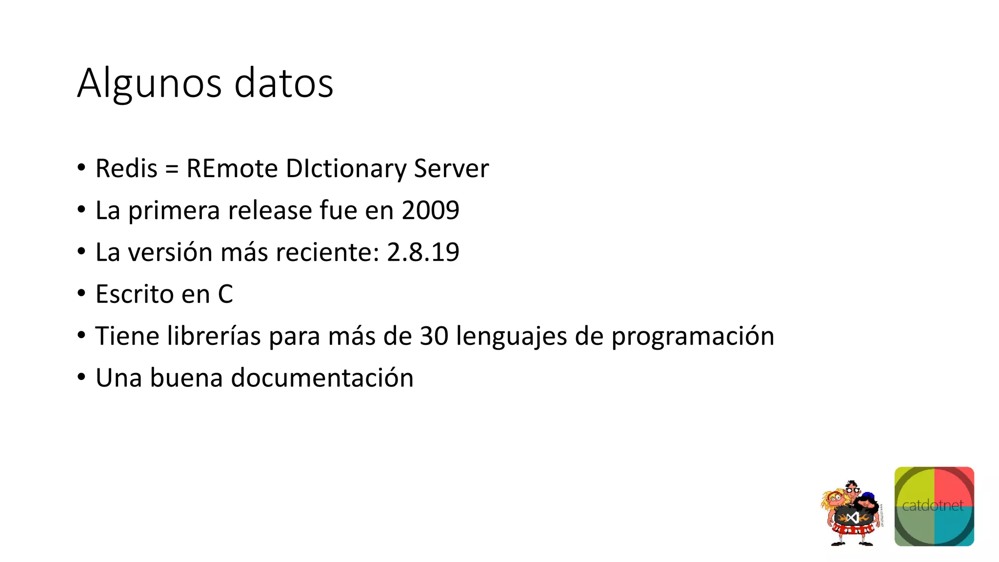 Algunos datos
• Redis = REmote DIctionary Server
• La primera release fue en 2009
• La versión más reciente: 2.8.19
• Escrito en C
• Tiene librerías para más de 30 lenguajes de programación
• Una buena documentación
 