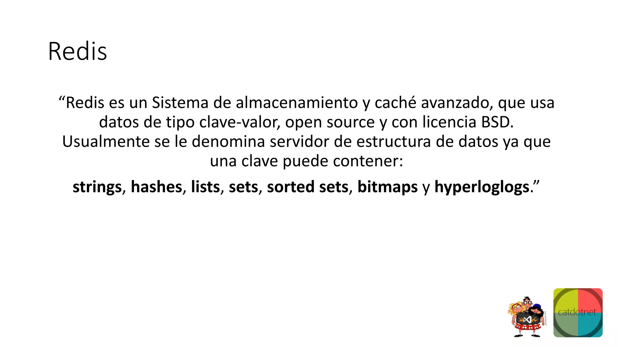 Redis
“Redis es un Sistema de almacenamiento y caché avanzado, que usa
datos de tipo clave-valor, open source y con licencia BSD.
Usualmente se le denomina servidor de estructura de datos ya que
una clave puede contener:
strings, hashes, lists, sets, sorted sets, bitmaps y hyperloglogs.”
 