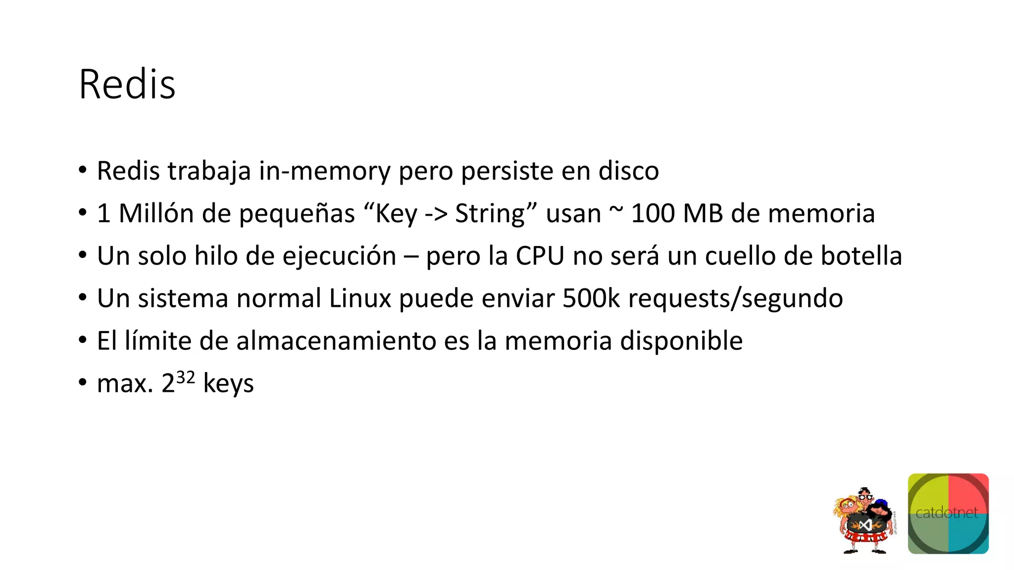 Redis
• Redis trabaja in-memory pero persiste en disco
• 1 Millón de pequeñas “Key -> String” usan ~ 100 MB de memoria
• Un solo hilo de ejecución – pero la CPU no será un cuello de botella
• Un sistema normal Linux puede enviar 500k requests/segundo
• El límite de almacenamiento es la memoria disponible
• max. 232 keys
 