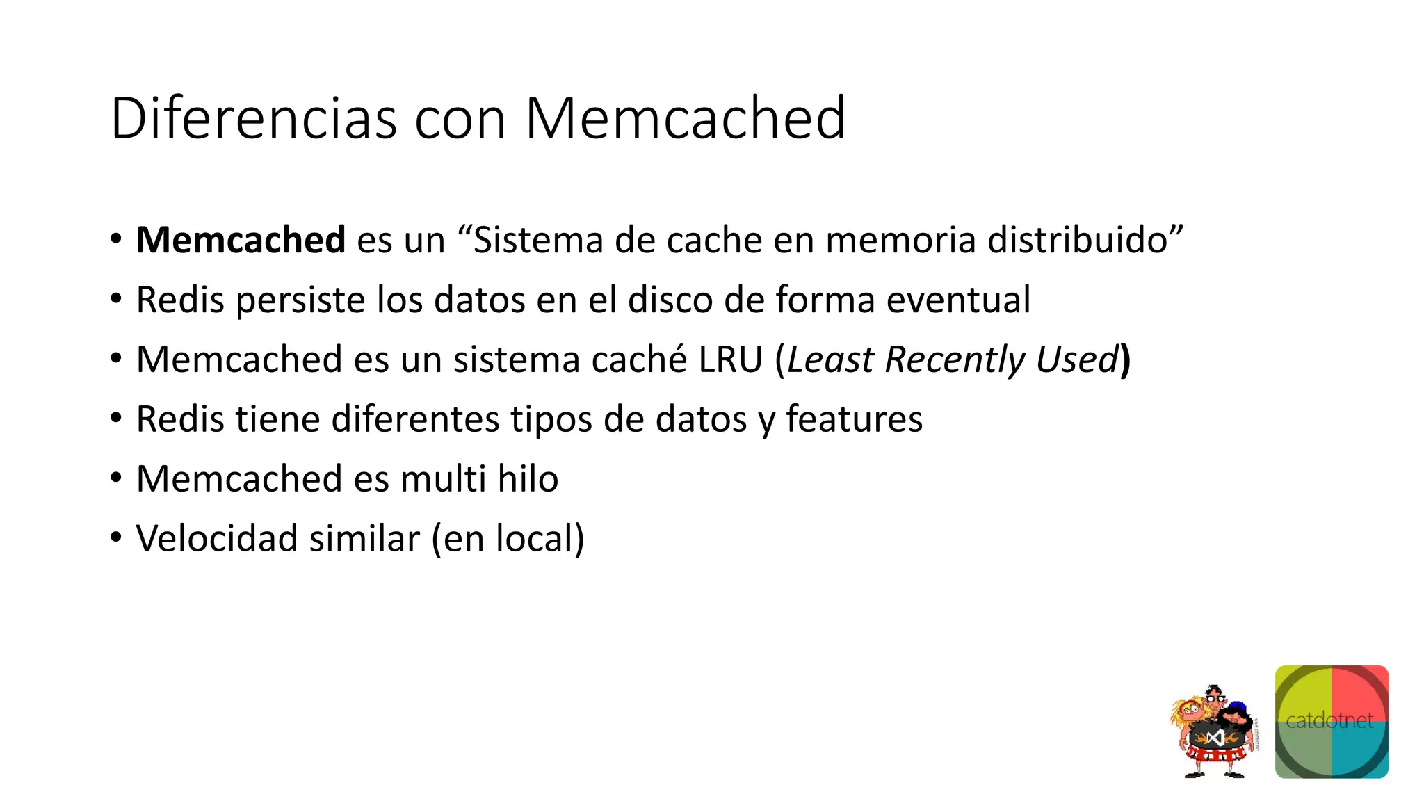Diferencias con Memcached
• Memcached es un “Sistema de cache en memoria distribuido”
• Redis persiste los datos en el disco de forma eventual
• Memcached es un sistema caché LRU (Least Recently Used)
• Redis tiene diferentes tipos de datos y features
• Memcached es multi hilo
• Velocidad similar (en local)
 