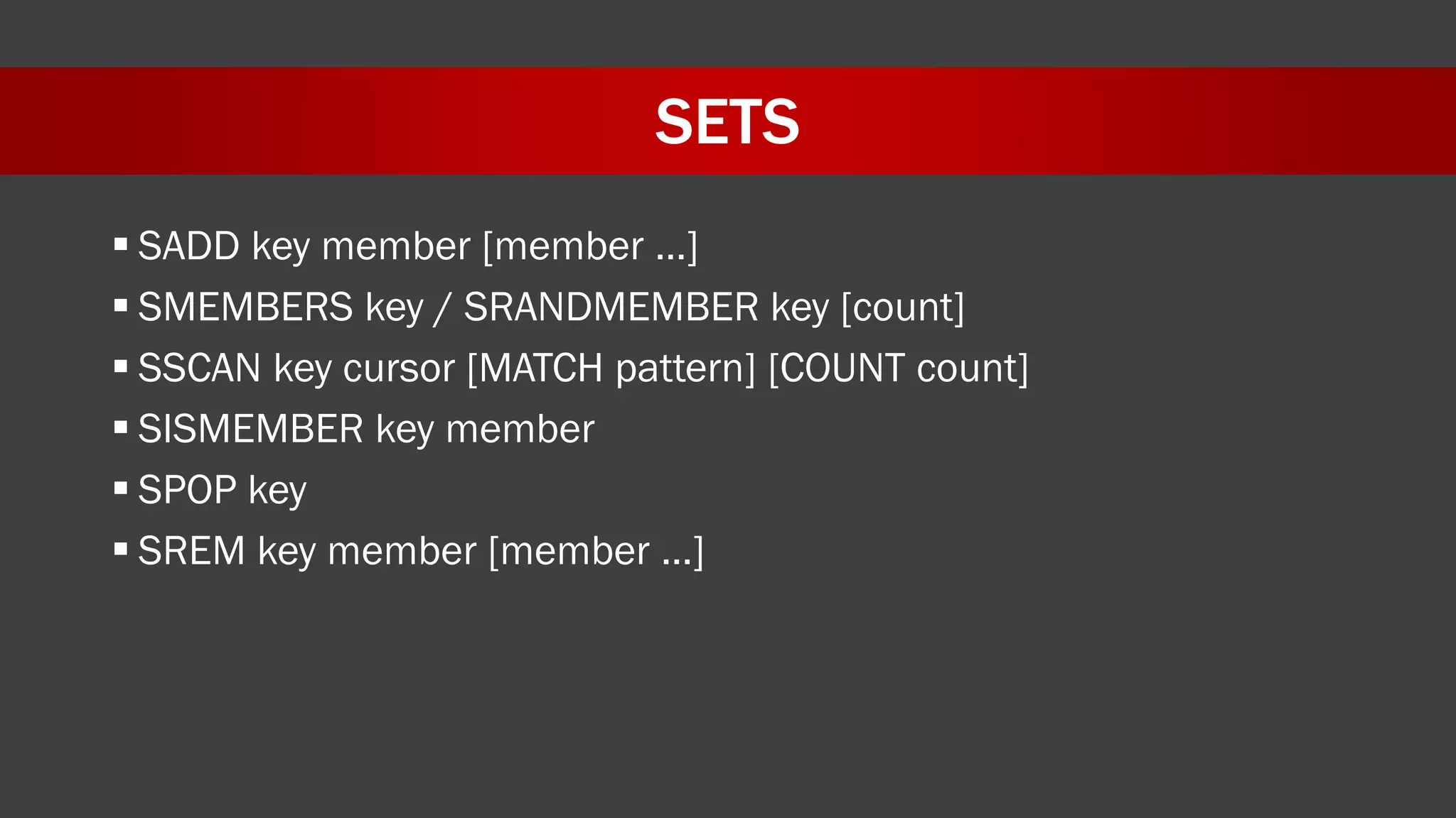 SETS
 SADD key member [member …]
 SMEMBERS key / SRANDMEMBER key [count]
 SSCAN key cursor [MATCH pattern] [COUNT count]
 SISMEMBER key member
 SPOP key
 SREM key member [member …]
 