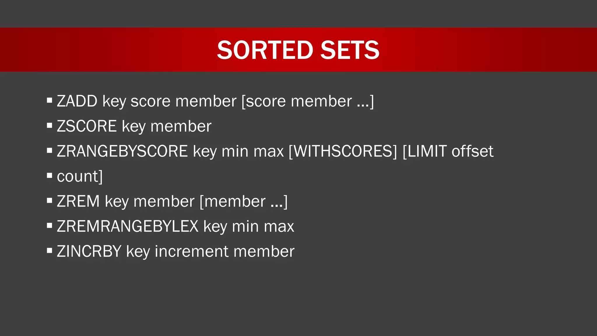 SORTED SETS
 ZADD key score member [score member …]
 ZSCORE key member
 ZRANGEBYSCORE key min max [WITHSCORES] [LIMIT offset
 count]
 ZREM key member [member ...]
 ZREMRANGEBYLEX key min max
 ZINCRBY key increment member
 