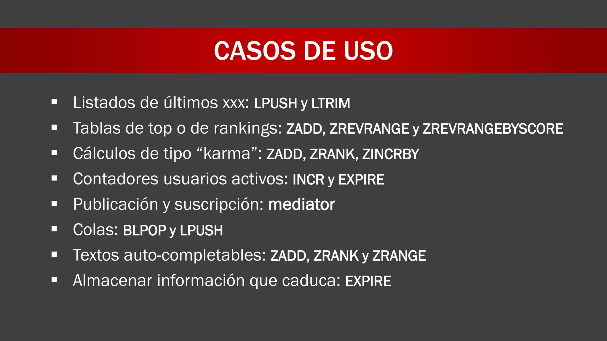 CASOS DE USO
 Listados de últimos xxx: LPUSH y LTRIM
 Tablas de top o de rankings: ZADD, ZREVRANGE y ZREVRANGEBYSCORE
 Cálculos de tipo “karma”: ZADD, ZRANK, ZINCRBY
 Contadores usuarios activos: INCR y EXPIRE
 Publicación y suscripción: mediator
 Colas: BLPOP y LPUSH
 Textos auto-completables: ZADD, ZRANK y ZRANGE
 Almacenar información que caduca: EXPIRE
 