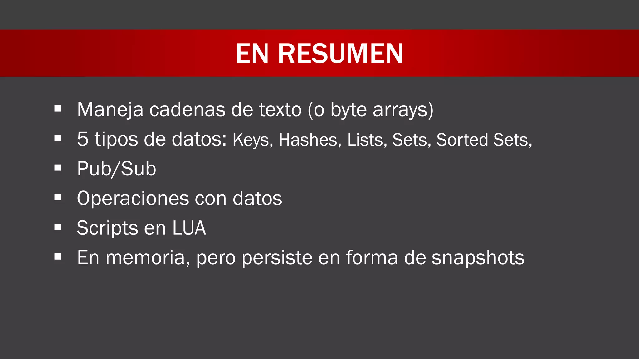 EN RESUMEN
 Maneja cadenas de texto (o byte arrays)
 5 tipos de datos: Keys, Hashes, Lists, Sets, Sorted Sets,
 Pub/Sub
 Operaciones con datos
 Scripts en LUA
 En memoria, pero persiste en forma de snapshots
 