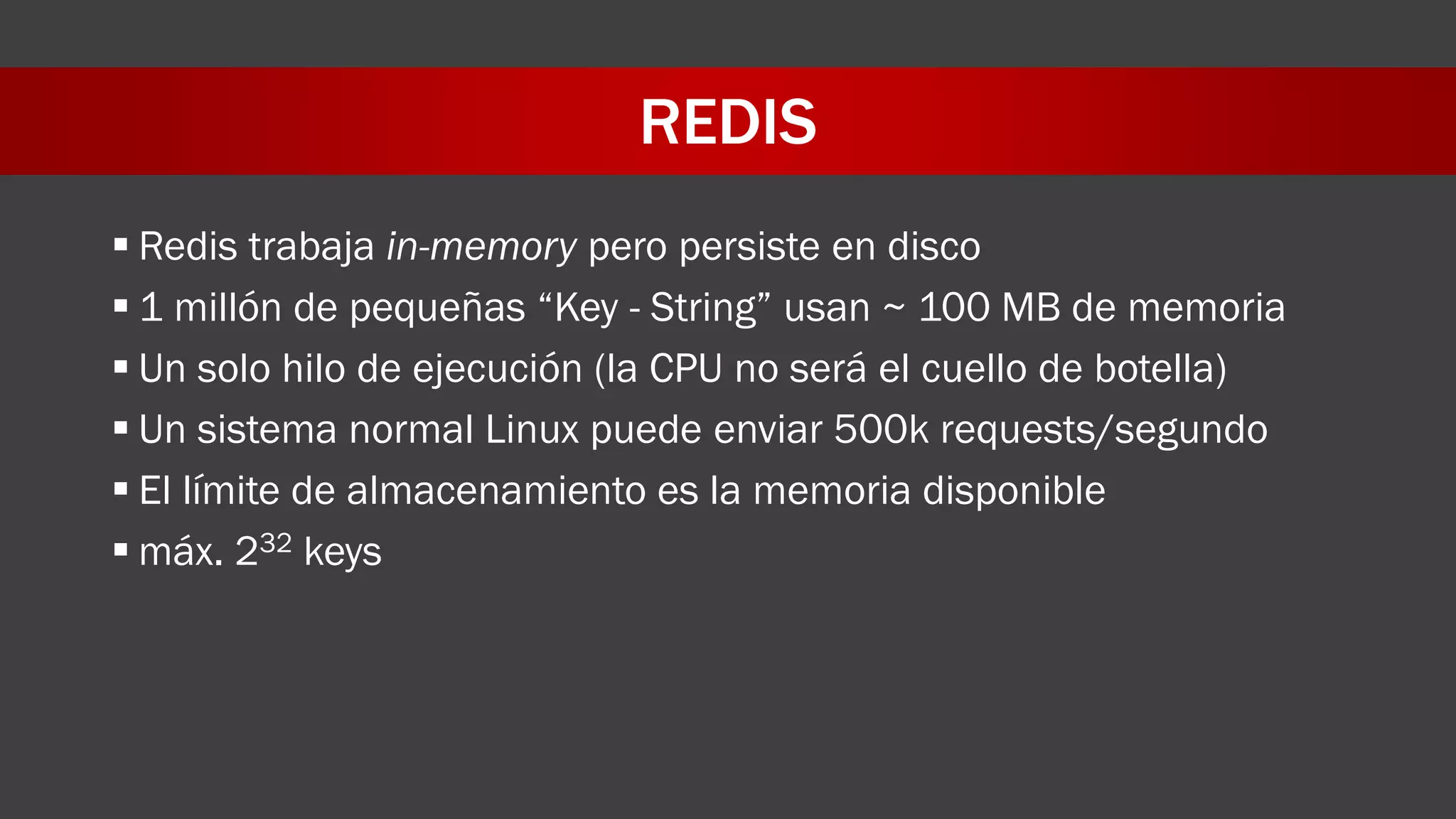 REDIS
 Redis trabaja in-memory pero persiste en disco
 1 millón de pequeñas “Key - String” usan ~ 100 MB de memoria
 Un solo hilo de ejecución (la CPU no será el cuello de botella)
 Un sistema normal Linux puede enviar 500k requests/segundo
 El límite de almacenamiento es la memoria disponible
 máx. 232 keys
 