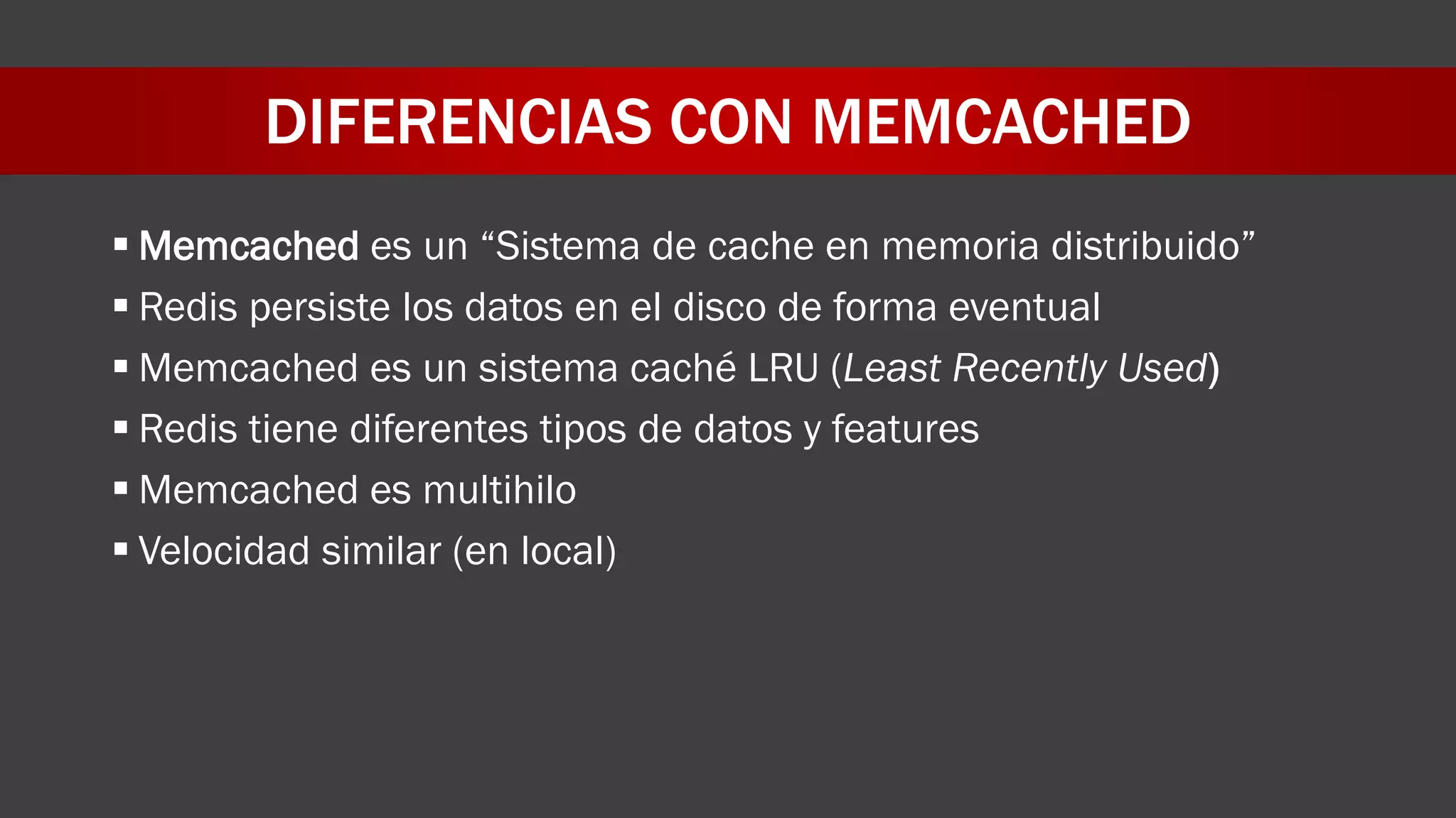 DIFERENCIAS CON MEMCACHED
 Memcached es un “Sistema de cache en memoria distribuido”
 Redis persiste los datos en el disco de forma eventual
 Memcached es un sistema caché LRU (Least Recently Used)
 Redis tiene diferentes tipos de datos y features
 Memcached es multihilo
 Velocidad similar (en local)
 
