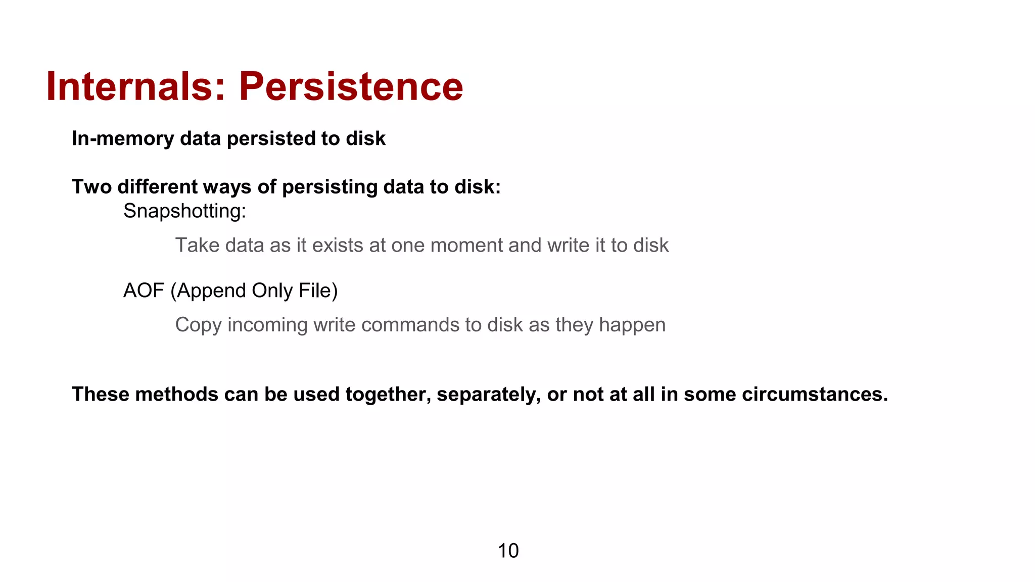 Internals: Persistence
10
In-memory data persisted to disk
Two different ways of persisting data to disk:
Snapshotting:
Take data as it exists at one moment and write it to disk
AOF (Append Only File)
Copy incoming write commands to disk as they happen
These methods can be used together, separately, or not at all in some circumstances.
 