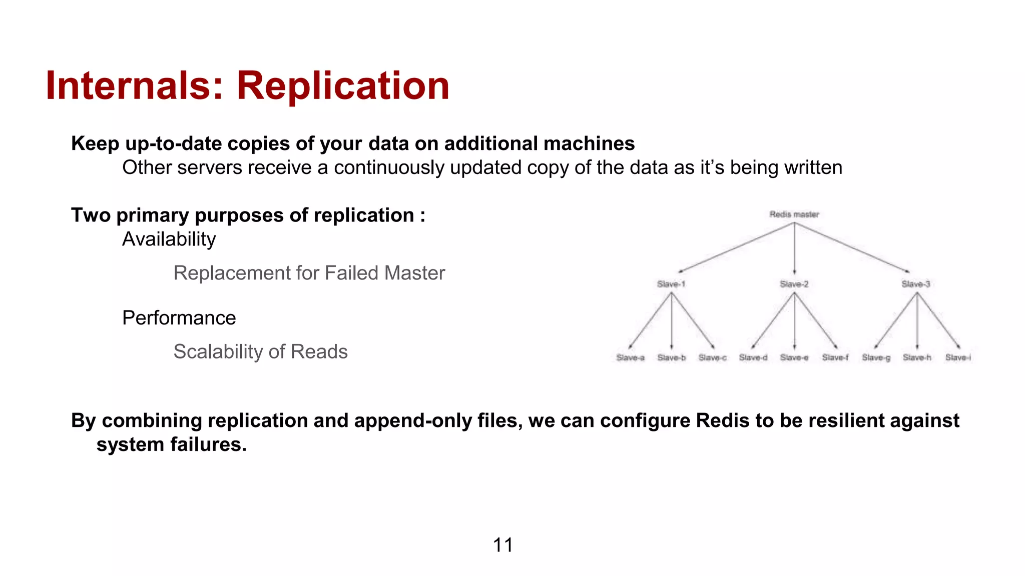 Internals: Replication
11
Keep up-to-date copies of your data on additional machines
Other servers receive a continuously updated copy of the data as it’s being written
Two primary purposes of replication :
Availability
Replacement for Failed Master
Performance
Scalability of Reads
By combining replication and append-only files, we can configure Redis to be resilient against
system failures.
 