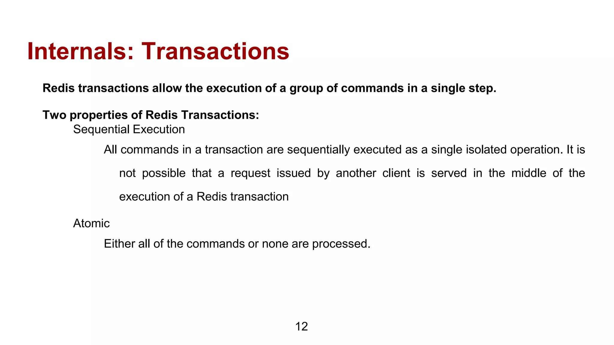 Internals: Transactions
12
Redis transactions allow the execution of a group of commands in a single step.
Two properties of Redis Transactions:
Sequential Execution
All commands in a transaction are sequentially executed as a single isolated operation. It is
not possible that a request issued by another client is served in the middle of the
execution of a Redis transaction
Atomic
Either all of the commands or none are processed.
 