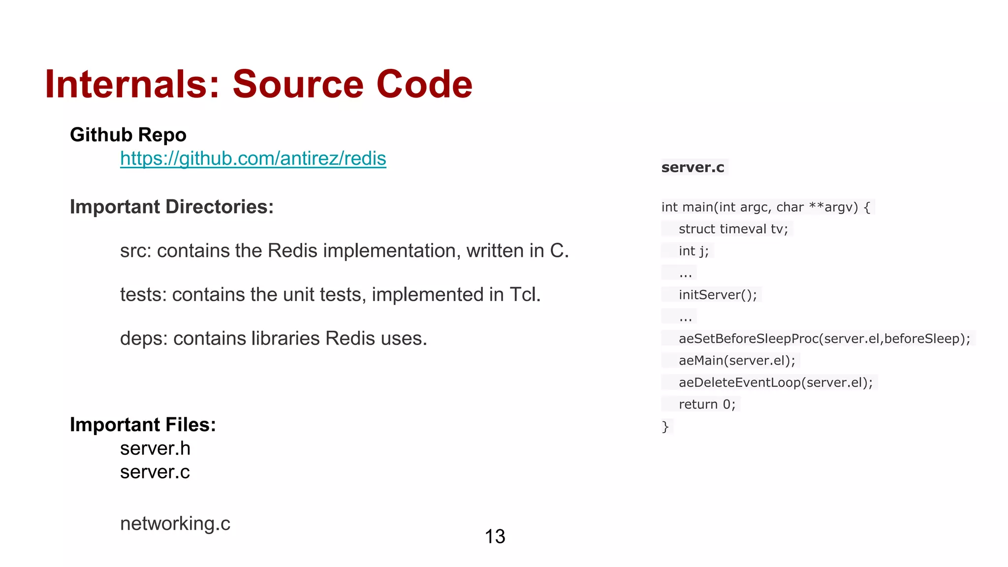 Internals: Source Code
Github Repo
https://github.com/antirez/redis
Important Directories:
src: contains the Redis implementation, written in C.
tests: contains the unit tests, implemented in Tcl.
deps: contains libraries Redis uses.
Important Files:
server.h
server.c
networking.c
13
server.c
int main(int argc, char **argv) {
struct timeval tv;
int j;
...
initServer();
...
aeSetBeforeSleepProc(server.el,beforeSleep);
aeMain(server.el);
aeDeleteEventLoop(server.el);
return 0;
}
 