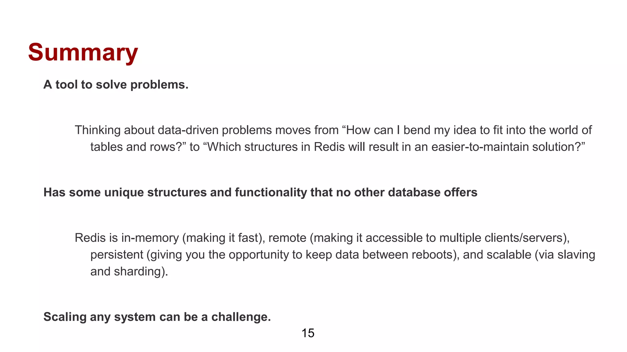 Summary
15
A tool to solve problems.
Thinking about data-driven problems moves from “How can I bend my idea to fit into the world of
tables and rows?” to “Which structures in Redis will result in an easier-to-maintain solution?”
Has some unique structures and functionality that no other database offers
Redis is in-memory (making it fast), remote (making it accessible to multiple clients/servers),
persistent (giving you the opportunity to keep data between reboots), and scalable (via slaving
and sharding).
Scaling any system can be a challenge.
 
