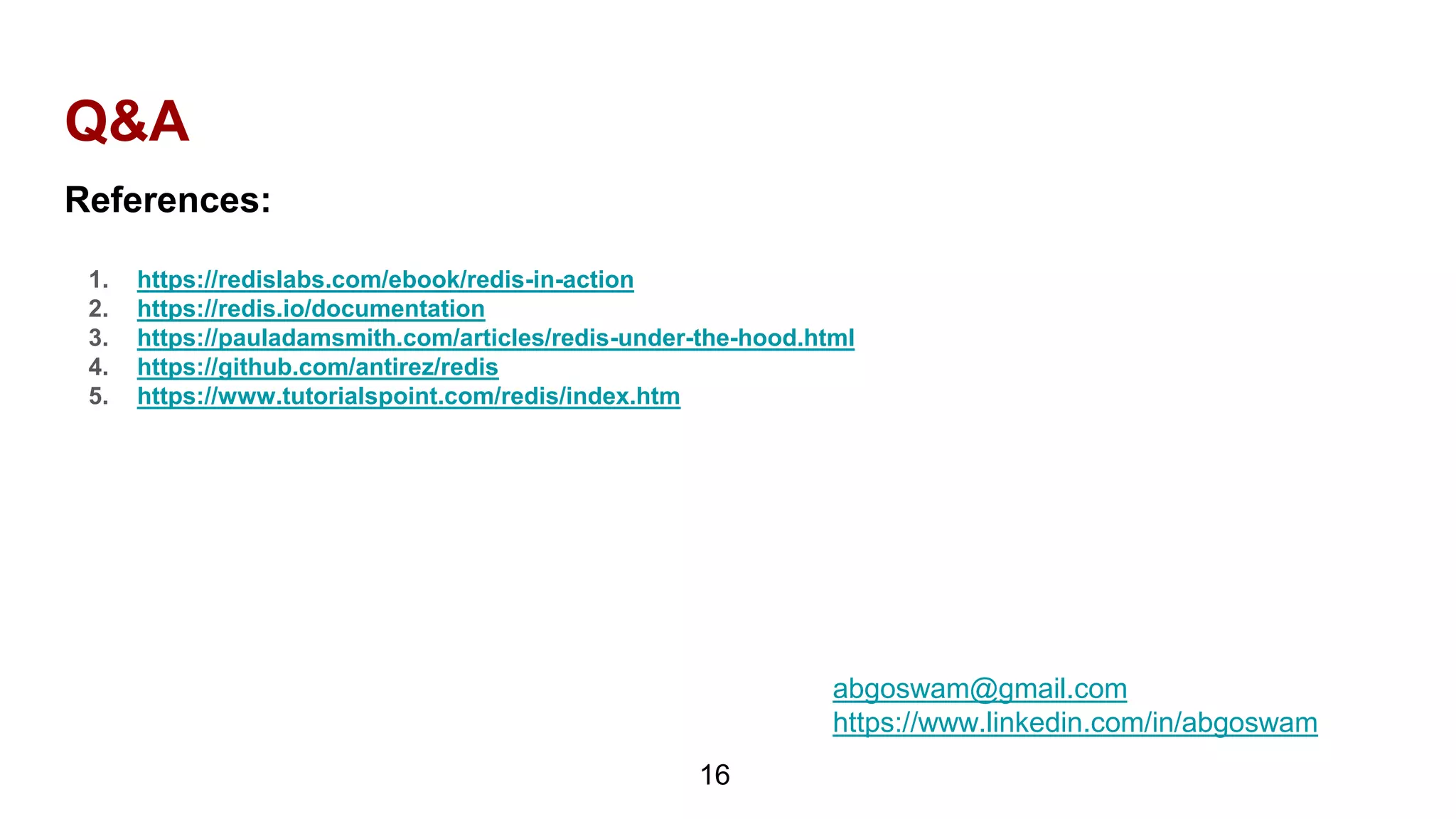 Q&A
16
References:
1. https://redislabs.com/ebook/redis-in-action
2. https://redis.io/documentation
3. https://pauladamsmith.com/articles/redis-under-the-hood.html
4. https://github.com/antirez/redis
5. https://www.tutorialspoint.com/redis/index.htm
abgoswam@gmail.com
https://www.linkedin.com/in/abgoswam
 