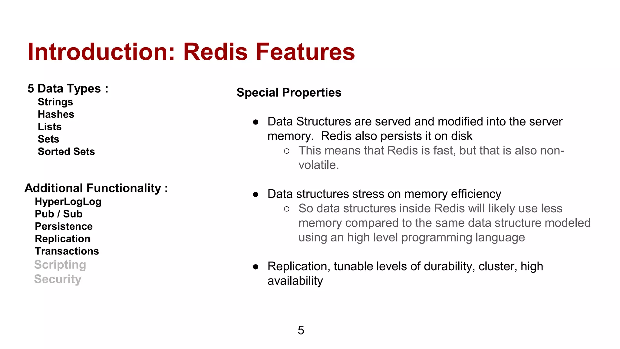 Introduction: Redis Features
5 Data Types :
Strings
Hashes
Lists
Sets
Sorted Sets
5
Additional Functionality :
HyperLogLog
Pub / Sub
Persistence
Replication
Transactions
Scripting
Security
Special Properties
● Data Structures are served and modified into the server
memory. Redis also persists it on disk
○ This means that Redis is fast, but that is also non-
volatile.
● Data structures stress on memory efficiency
○ So data structures inside Redis will likely use less
memory compared to the same data structure modeled
using an high level programming language
● Replication, tunable levels of durability, cluster, high
availability
 