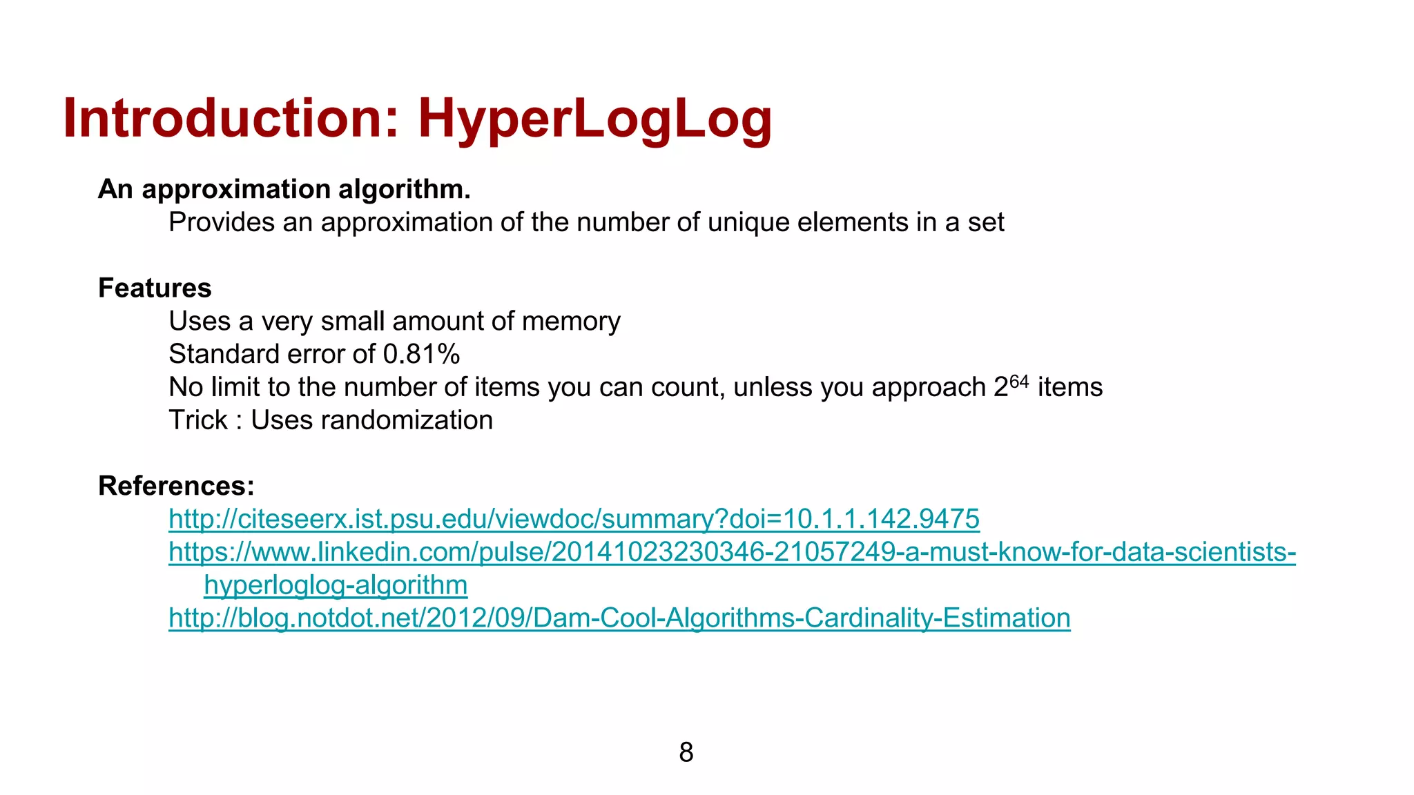 Introduction: HyperLogLog
An approximation algorithm.
Provides an approximation of the number of unique elements in a set
Features
Uses a very small amount of memory
Standard error of 0.81%
No limit to the number of items you can count, unless you approach 264 items
Trick : Uses randomization
References:
http://citeseerx.ist.psu.edu/viewdoc/summary?doi=10.1.1.142.9475
https://www.linkedin.com/pulse/20141023230346-21057249-a-must-know-for-data-scientists-
hyperloglog-algorithm
http://blog.notdot.net/2012/09/Dam-Cool-Algorithms-Cardinality-Estimation
8
 