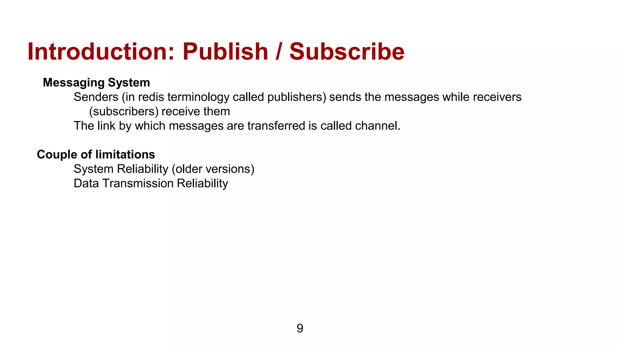 Introduction: Publish / Subscribe
Messaging System
Senders (in redis terminology called publishers) sends the messages while receivers
(subscribers) receive them
The link by which messages are transferred is called channel.
Couple of limitations
System Reliability (older versions)
Data Transmission Reliability
9
 