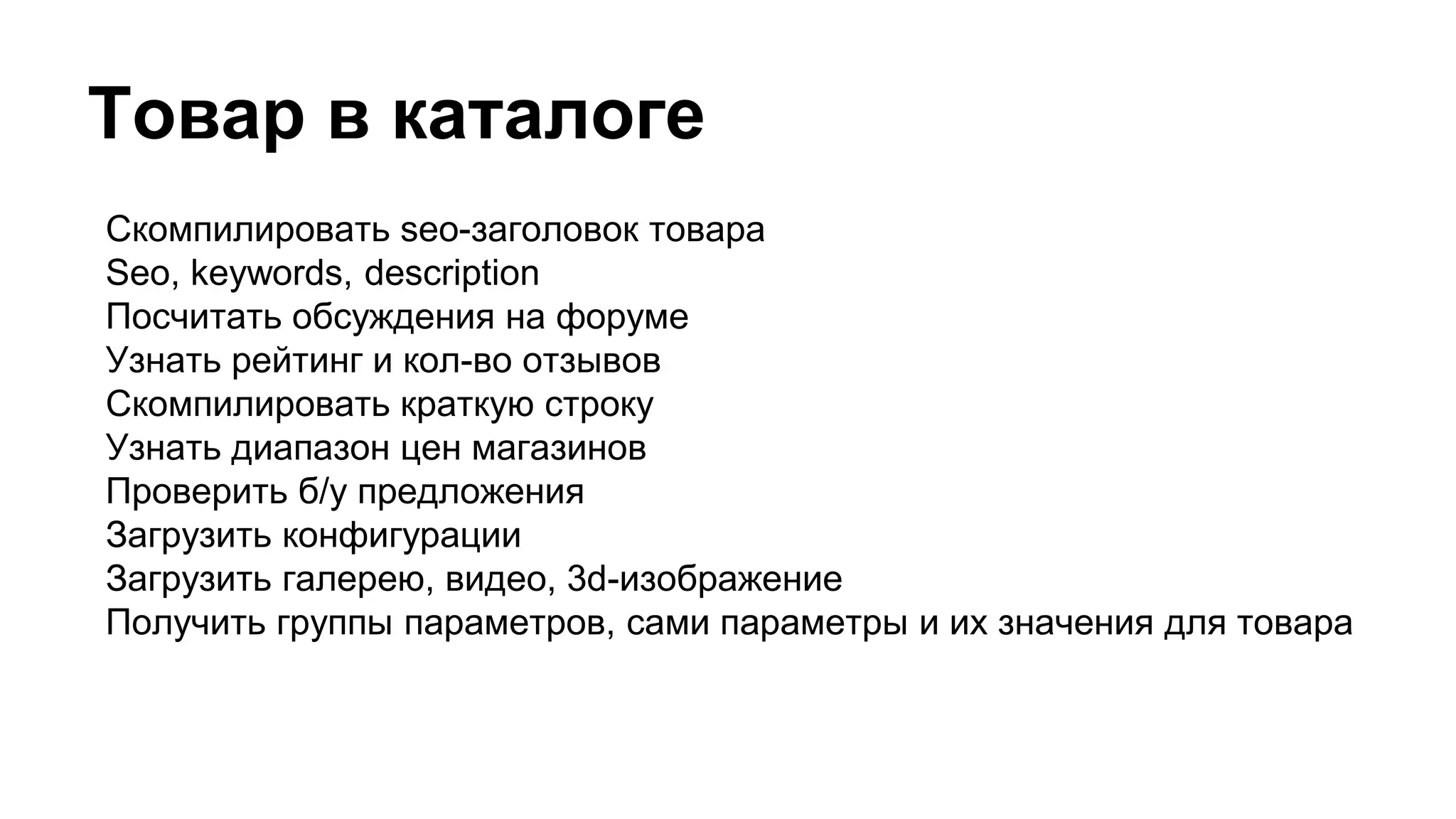 Товар в каталоге
Скомпилировать seo-заголовок товара
Seo, keywords, description
Посчитать обсуждения на форуме
Узнать рейтинг и кол-во отзывов
Скомпилировать краткую строку
Узнать диапазон цен магазинов
Проверить б/у предложения
Загрузить конфигурации
Загрузить галерею, видео, 3d-изображение
Получить группы параметров, сами параметры и их значения для товара
 