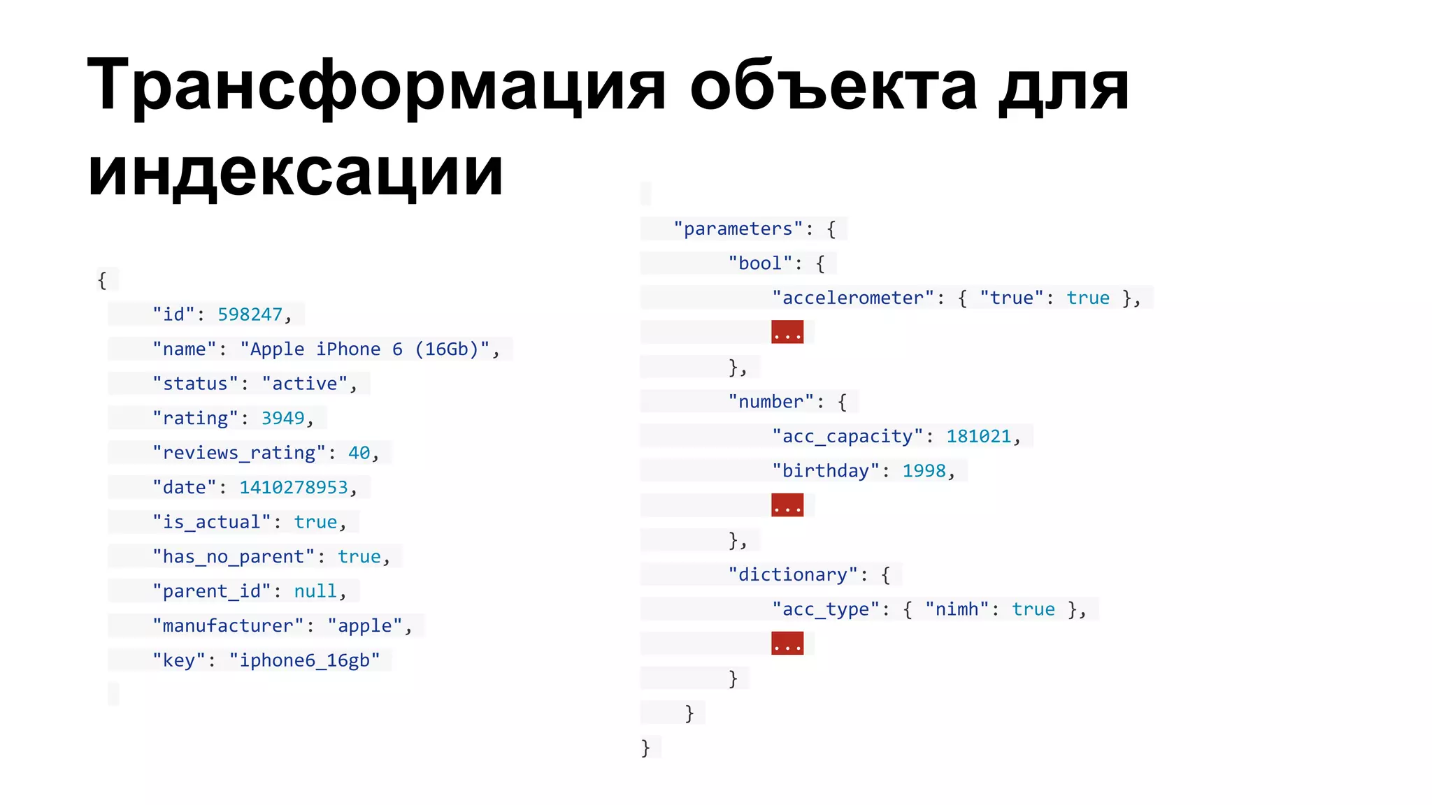 Трансформация объекта для
индексации
{
"id": 598247,
"name": "Apple iPhone 6 (16Gb)",
"status": "active",
"rating": 3949,
"reviews_rating": 40,
"date": 1410278953,
"is_actual": true,
"has_no_parent": true,
"parent_id": null,
"manufacturer": "apple",
"key": "iphone6_16gb"
"parameters": {
"bool": {
"accelerometer": { "true": true },
...
},
"number": {
"acc_capacity": 181021,
"birthday": 1998,
...
},
"dictionary": {
"acc_type": { "nimh": true },
...
}
}
}
 