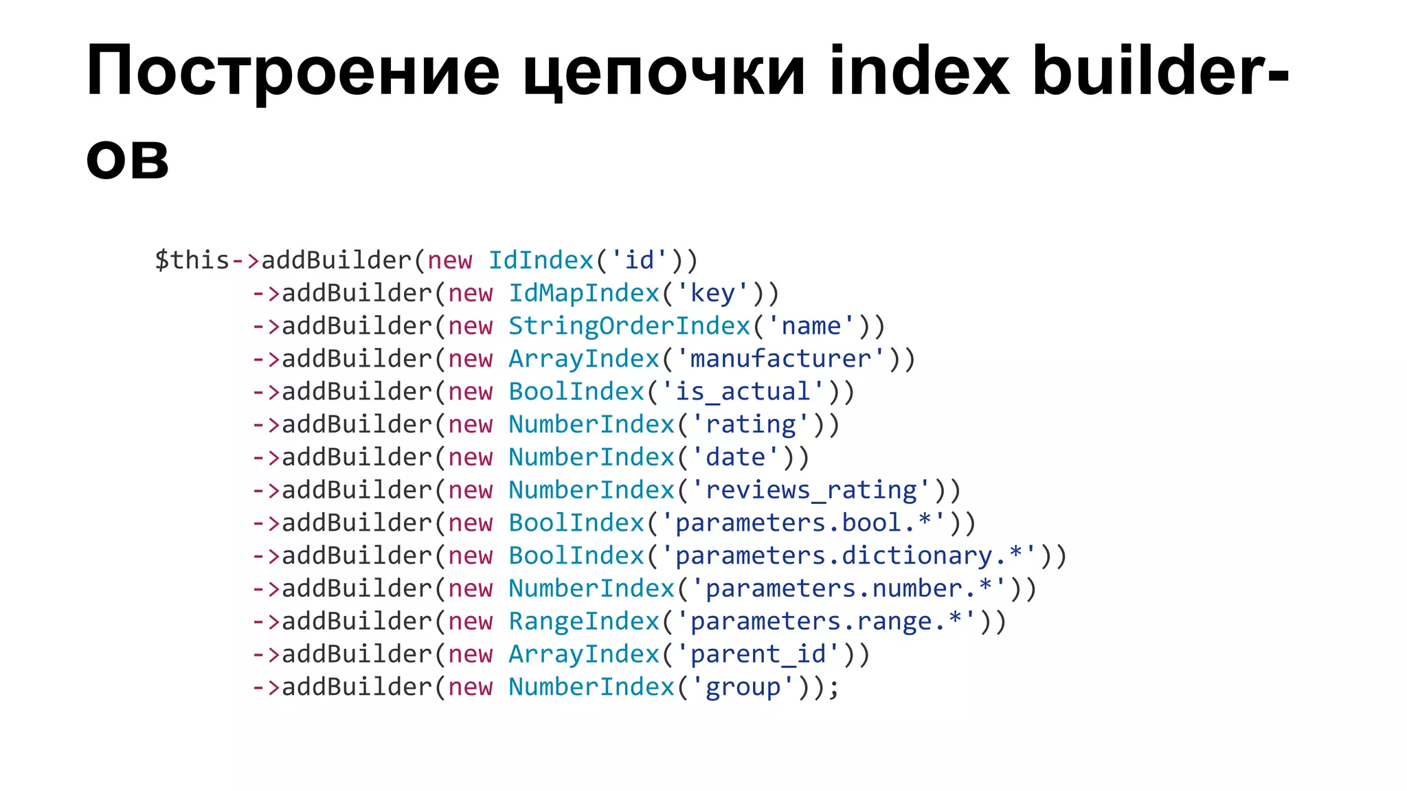 Построение цепочки index builder-
ов
$this->addBuilder(new IdIndex('id'))
->addBuilder(new IdMapIndex('key'))
->addBuilder(new StringOrderIndex('name'))
->addBuilder(new ArrayIndex('manufacturer'))
->addBuilder(new BoolIndex('is_actual'))
->addBuilder(new NumberIndex('rating'))
->addBuilder(new NumberIndex('date'))
->addBuilder(new NumberIndex('reviews_rating'))
->addBuilder(new BoolIndex('parameters.bool.*'))
->addBuilder(new BoolIndex('parameters.dictionary.*'))
->addBuilder(new NumberIndex('parameters.number.*'))
->addBuilder(new RangeIndex('parameters.range.*'))
->addBuilder(new ArrayIndex('parent_id'))
->addBuilder(new NumberIndex('group'));
 