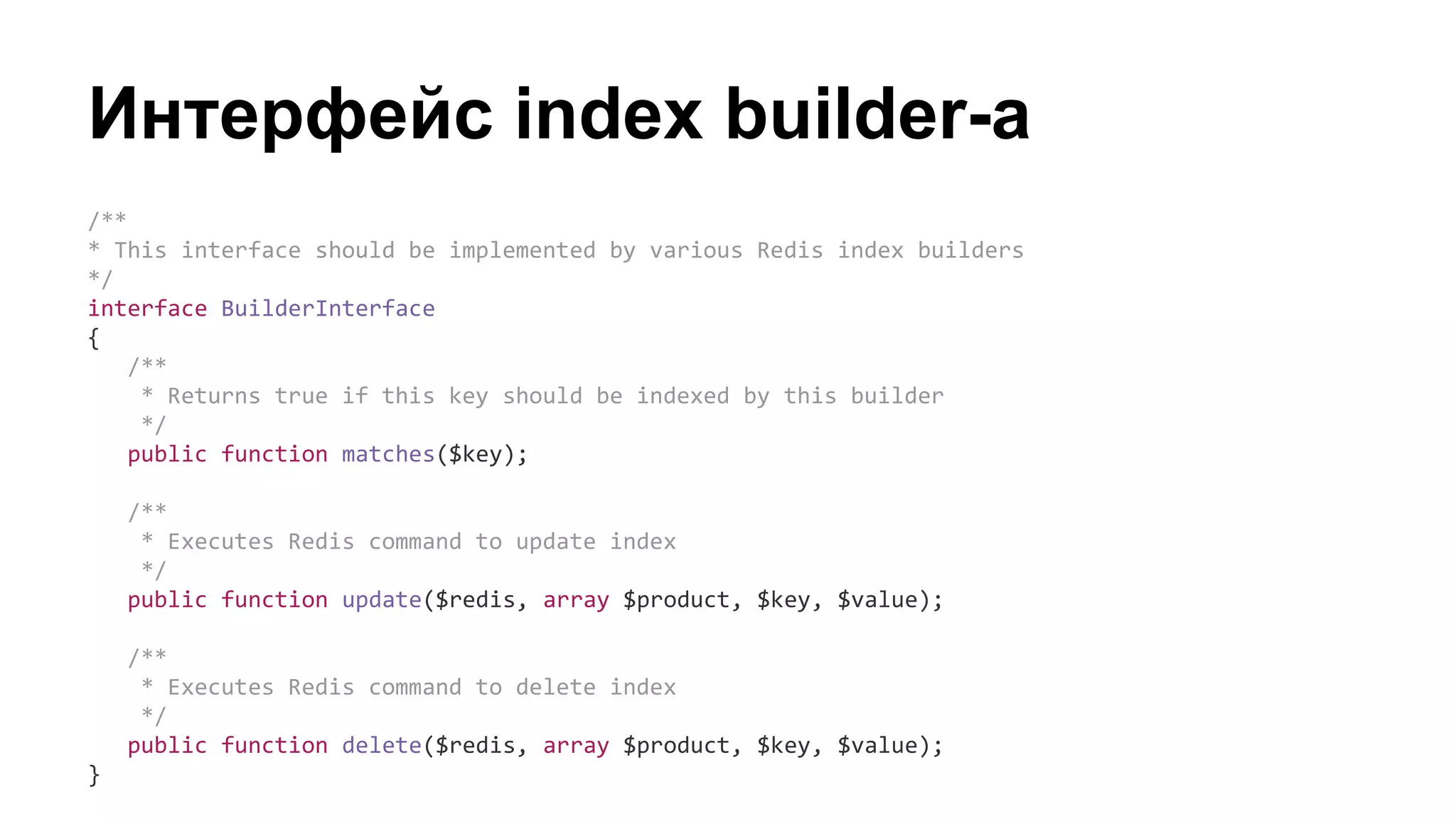 Интерфейс index builder-а
/**
* This interface should be implemented by various Redis index builders
*/
interface BuilderInterface
{
/**
* Returns true if this key should be indexed by this builder
*/
public function matches($key);
/**
* Executes Redis command to update index
*/
public function update($redis, array $product, $key, $value);
/**
* Executes Redis command to delete index
*/
public function delete($redis, array $product, $key, $value);
}
 