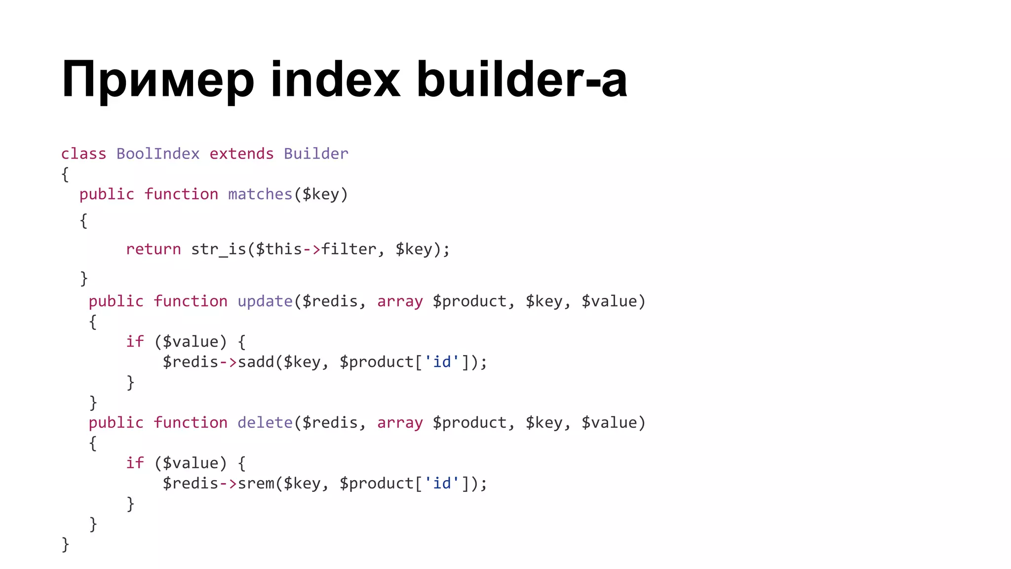 Пример index builder-а
class BoolIndex extends Builder
{
public function matches($key)
{
return str_is($this->filter, $key);
}
public function update($redis, array $product, $key, $value)
{
if ($value) {
$redis->sadd($key, $product['id']);
}
}
public function delete($redis, array $product, $key, $value)
{
if ($value) {
$redis->srem($key, $product['id']);
}
}
}
 