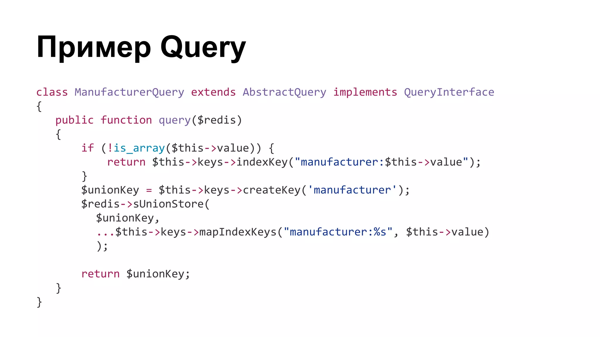 Пример Query
class ManufacturerQuery extends AbstractQuery implements QueryInterface
{
public function query($redis)
{
if (!is_array($this->value)) {
return $this->keys->indexKey("manufacturer:$this->value");
}
$unionKey = $this->keys->createKey('manufacturer');
$redis->sUnionStore(
$unionKey,
...$this->keys->mapIndexKeys("manufacturer:%s", $this->value)
);
return $unionKey;
}
}
 