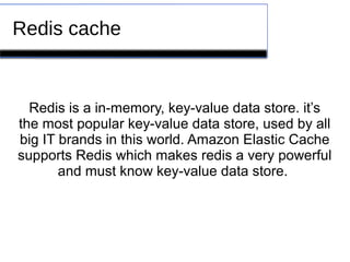 Redis cache
Redis is a in-memory, key-value data store. it’s
the most popular key-value data store, used by all
big IT brands in this world. Amazon Elastic Cache
supports Redis which makes redis a very powerful
and must know key-value data store.
 