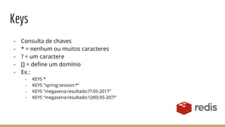 Keys
- Consulta de chaves
- * = nenhum ou muitos caracteres
- ? = um caractere
- [] = define um domínio
- Ex.:
- KEYS *
- KEYS "spring:session:*"
- KEYS "megasena:resultado:??-05-2017"
- KEYS "megasena:resultado:1[49]-05-20??"
 
