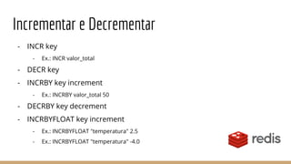 Incrementar e Decrementar
- INCR key
- Ex.: INCR valor_total
- DECR key
- INCRBY key increment
- Ex.: INCRBY valor_total 50
- DECRBY key decrement
- INCRBYFLOAT key increment
- Ex.: INCRBYFLOAT "temperatura" 2.5
- Ex.: INCRBYFLOAT "temperatura" -4.0
 
