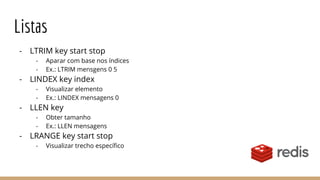 Listas
- LTRIM key start stop
- Aparar com base nos índices
- Ex.: LTRIM mensgens 0 5
- LINDEX key index
- Visualizar elemento
- Ex.: LINDEX mensagens 0
- LLEN key
- Obter tamanho
- Ex.: LLEN mensagens
- LRANGE key start stop
- Visualizar trecho específico
 