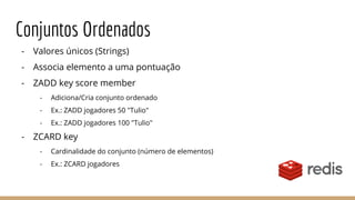 Conjuntos Ordenados
- Valores únicos (Strings)
- Associa elemento a uma pontuação
- ZADD key score member
- Adiciona/Cria conjunto ordenado
- Ex.: ZADD jogadores 50 "Tulio"
- Ex.: ZADD jogadores 100 "Tulio"
- ZCARD key
- Cardinalidade do conjunto (número de elementos)
- Ex.: ZCARD jogadores
 