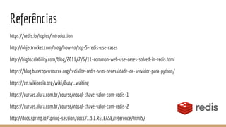 Referências
https://redis.io/topics/introduction
http://objectrocket.com/blog/how-to/top-5-redis-use-cases
http://highscalability.com/blog/2011/7/6/11-common-web-use-cases-solved-in-redis.html
https://blog.butecopensource.org/redislite-redis-sem-necessidade-de-servidor-para-python/
https://en.wikipedia.org/wiki/Busy_waiting
https://cursos.alura.com.br/course/nosql-chave-valor-com-redis-1
https://cursos.alura.com.br/course/nosql-chave-valor-com-redis-2
http://docs.spring.io/spring-session/docs/1.3.1.RELEASE/reference/html5/
 