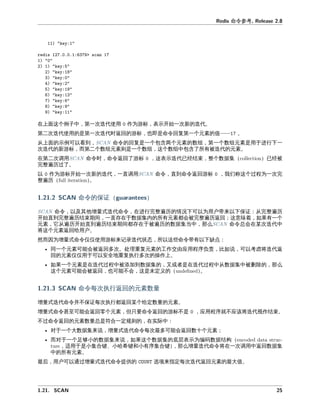 命令参
在上 个例子中 一次 代使 作为 标 开始一次新 代。
二次 代使 是 一次 代时 回 标 也即是命令回复 一个元 值—— 。
从上 例可以 到 命令 回复是一个包含两个元 数 一个数 元 是 于 下一
次 代 新 标 二个数 元 则是一个数 个数 中包含了所有 代 元 。
在 二次 命令时 命令 回了 标 代已 束 整个数据 已
完整 历 了。
以 作为 标开始一次新 代 一 命令 到命令 回 标 我们 个 为一次完
整 历 。
命令 保
命令 以及其他增 式 代命令 在 完整 历 情况下可以为 户带来以下保 从完整 历
开始 到完整 历 束期 一 存在于数据 内 所有元 会 完整 历 回 意味 如果有一个
元 它从 历开始 到 历 束期 存在于 历 数据 当中 么 命令总会在某次 代中
将 个元 回 户。
因为增 式命令仅仅使 标来 录 代 态 所以 些命令带有以下
同一个元 可 会 回多次。处 复元 工作交 应 序 如 可以 将 代
回 元 仅仅 于可以安全地 复执 多次 操作上。
如果一个元 是在 代 中 加到数据 又或 是在 代 中从数据 中 删 么
个元 可 会 回 也可 不会 是未定义 。
命令 次执 回 元 数
增 式 代命令并不保 次执 回某个 定数 元 。
增 式命令 可 会 回 个元 但只 命令 回 标不是 应 序就不应 将 代 作 束。
不 命令 回 元 数 总是 合一定 则 在实 中
对于一个大数据 来 增 式 代命令 次最多可 会 回数十个元
对于一个 够小 数据 来 如果 个数据 底层 为 数据 构
于是小 合 、小哈希 和小有序 合 么增 代命令将在一次 中 回数据
中 所有元 。
最后 户可以 增 式 代命令提供 来指定 次 代 回元 最大值。
 