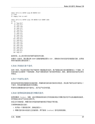 命令参
如你所 以上 大 分 代 不 回任何元 。
在最后一次 代 我们 将 参数 为 强制命令为本次 代扫描更多元 从 使
得命令 回 元 也变多了。
并发执 多个 代
在同一时 可以有任意多个客户 对同一数据 代 客户 次执 代 传入一个 标 并
在 代执 之后 得一个新 标 个 标就包含了 代 所有 态 因 服务器无 为 代 录任
何 态。
中 停 代
因为 代 所有 态 保存在 标 服务器无 为 代保存任何 态 所以客户 可以在中 停 一
个 代 无 对服务器 任何 。
即使有任意数 代在中 停 也不会产 任何 。
使 标 增 式 代
使 断 、 数、 出 围或 其他 常 标来执 增 式 代并不会 成服务器崩
但可 会 命令产 未定义 为。
未定义 为指 是 增 式命令对 回值所做 保 可 会不再为 。
只有两 标是合
在开始一个新 代时 标必 为 。
增 式 代命令在执 之后 回 于延 代 标。
 