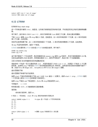 命令参
对一个列 修剪 就是 列 只保 指定区 内 元 不在指定区 之内 元 将 删
。
举个例子 执 命令 只保 列 前三个元 其余元 全 删 。
下标 参数 和 以 为底 也就是 以 列 一个元 以 列
二个元 以 推。
你也可以使 数下标 以 列 最后一个元 列 倒数 二个元 以 推。
当 不是列 型时 回一个 。
命令 常和 命令或 命令 合使 举个例子
个例子模拟了一个日志 序 次将最新日志 放到 列 中 并且只保 最新 。
意当 样使 命令时 时 复杂度是 因为平均情况下 次只有一个元 。
意 命令和 区 函数 区别
假如你有一个包含一 个元 列 对 列 执 果是一个包含 个元
列 明 下标也在 命令 取值 围之内 区 和某些 区 函数可 不一
如 、 和 函数。
出 围 下标
出 围 下标值不会引 。
如果 下标 列 最大下标 减去 大 或 回
一个 列 因为 已 将整个列 。
如果 下标 下标 大 将 值 为 。
可 本
时 复杂度 为 元 数 。
回值
命令执 成功时 回 。
情况 常 情况 和 在列 引 围之内
是一个包含 个字 串 列
删 列 引为 元
列
 