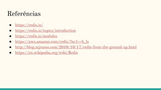 Referências
● https://redis.io/
● https://redis.io/topics/introduction
● https://redis.io/modules
● https://aws.amazon.com/redis/?nc1=h_ls
● http://blog.mjrusso.com/2010/10/17/redis-from-the-ground-up.html
● https://en.wikipedia.org/wiki/Redis
 