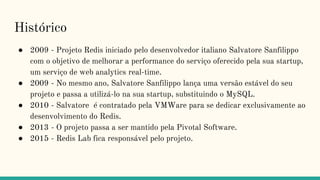 Histórico
● 2009 - Projeto Redis iniciado pelo desenvolvedor italiano Salvatore Sanfilippo
com o objetivo de melhorar a performance do serviço oferecido pela sua startup,
um serviço de web analytics real-time.
● 2009 - No mesmo ano, Salvatore Sanfilippo lança uma versão estável do seu
projeto e passa a utilizá-lo na sua startup, substituindo o MySQL.
● 2010 - Salvatore é contratado pela VMWare para se dedicar exclusivamente ao
desenvolvimento do Redis.
● 2013 - O projeto passa a ser mantido pela Pivotal Software.
● 2015 - Redis Lab fica responsável pelo projeto.
 