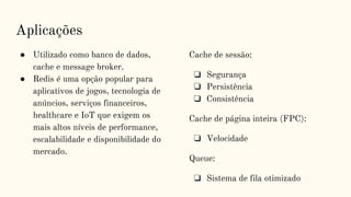 Aplicações
● Utilizado como banco de dados,
cache e message broker.
● Redis é uma opção popular para
aplicativos de jogos, tecnologia de
anúncios, serviços financeiros,
healthcare e IoT que exigem os
mais altos níveis de performance,
escalabilidade e disponibilidade do
mercado.
Cache de sessão:
❏ Segurança
❏ Persistência
❏ Consistência
Cache de página inteira (FPC):
❏ Velocidade
Queue:
❏ Sistema de fila otimizado
 