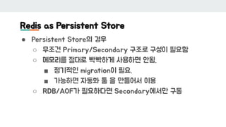 Redis as Persistent Store
● Persistent Store의 경우
○ 무조건 Primary/Secondary 구조로 구성이 필요함
○ 메모리를 절대로 빡빡하게 사용하면 안됨.
■ 정기적인 migration이 필요.
■ 가능하면 자동화 툴 을 만들어서 이용
○ RDB/AOF가 필요하다면 Secondary에서만 구동
 