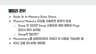 메모리 관리
● Redis 는 In-Memory Data Store.
● Physical Memory 이상을 사용하면 문제가 발생
○ Swap 이 있다면 Swap 사용으로 해당 메모리 Page
접근시 마다 늦어짐.
○ ...