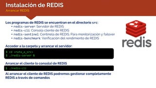 Instalación de REDIS
Arrancar REDIS
Los programas de REDIS se encuentran en el directorio src:
• redis-server: Servidor de REDIS
• redis-cli: Consola cliente de REDIS
• redis-sentinel: Centinela de REDIS. Para monitorización y failover
• redis-benchmark: Verificación del rendimiento de REDIS
Acceder a la carpeta y arrancar el servidor:
$ cd <ruta_a_src>
$ ./redis-server &
Arrancar el cliente (o consola) de REDIS
$ ./redis-cli
Al arrancar el cliente de REDIS podremos gestionar completamente
REDIS a través de comandos
 