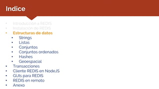 Indice
• Introducción a REDIS
• Instalación de REDIS
• Estructuras de datos
• Strings
• Listas
• Conjuntos
• Conjuntos ordenados
• Hashes
• Geoespacial
• Transacciones
• Cliente REDIS en NodeJS
• GUIs para REDIS
• REDIS en remoto
• Anexo
 